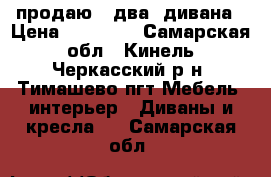 продаю   два  дивана › Цена ­ 25 000 - Самарская обл., Кинель-Черкасский р-н, Тимашево пгт Мебель, интерьер » Диваны и кресла   . Самарская обл.